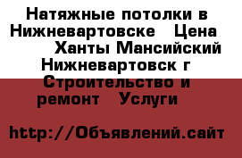 Натяжные потолки в Нижневартовске › Цена ­ 100 - Ханты-Мансийский, Нижневартовск г. Строительство и ремонт » Услуги   